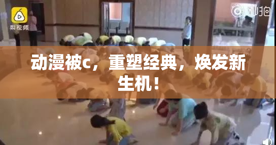动漫被c，重塑经典，焕发新生机！