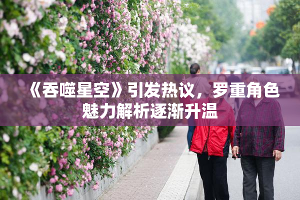 《吞噬星空》引发热议，罗重角色魅力解析逐渐升温