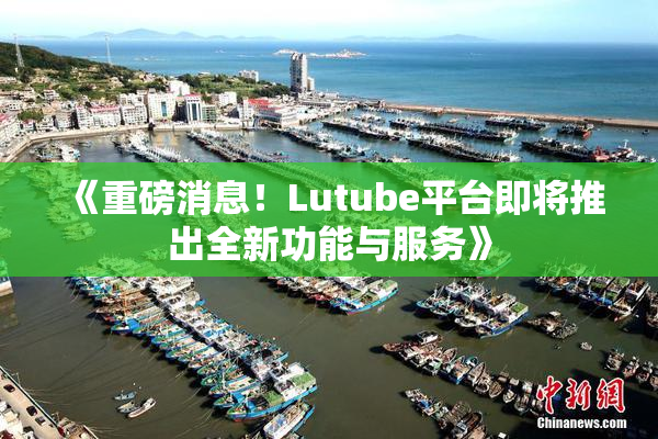 《重磅消息！Lutube平台即将推出全新功能与服务》