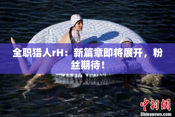 全职猎人rH：新篇章即将展开，粉丝期待！