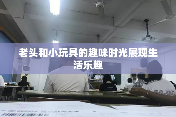 老头和小玩具的趣味时光展现生活乐趣