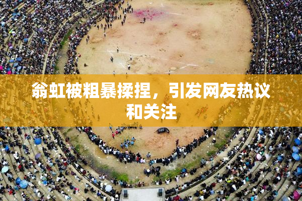 翁虹被粗暴揉捏，引发网友热议和关注