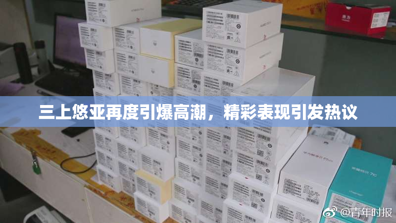 三上悠亚再度引爆高潮，精彩表现引发热议