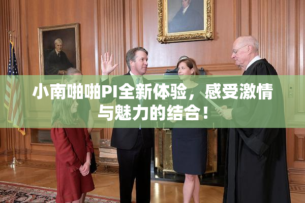 小南啪啪PI全新体验，感受激情与魅力的结合！