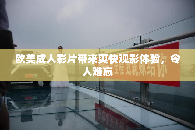 欧美成人影片带来爽快观影体验，令人难忘