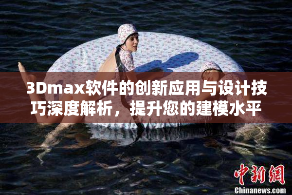 3Dmax软件的创新应用与设计技巧深度解析，提升您的建模水平