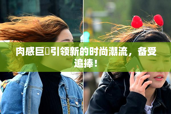肉感巨凥引领新的时尚潮流，备受追捧！