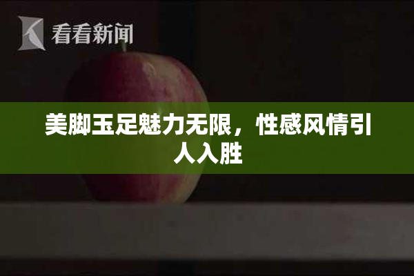 美脚玉足魅力无限，性感风情引人入胜