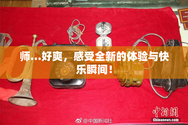 师…好爽，感受全新的体验与快乐瞬间！