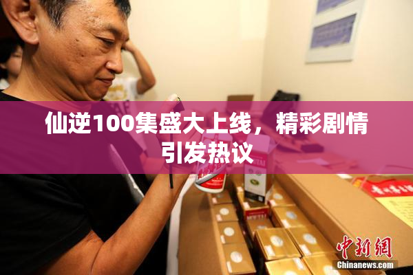 仙逆100集盛大上线，精彩剧情引发热议
