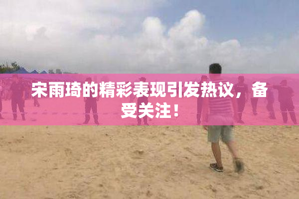 宋雨琦的精彩表现引发热议，备受关注！