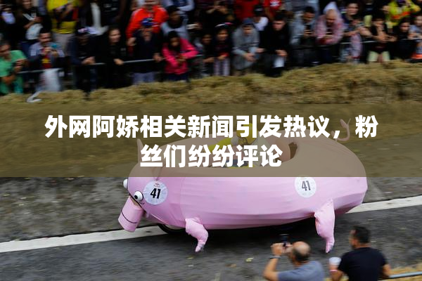 外网阿娇相关新闻引发热议，粉丝们纷纷评论
