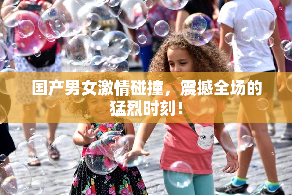 国产男女激情碰撞，震撼全场的猛烈时刻！