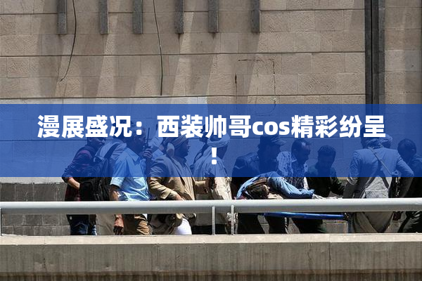 漫展盛况：西装帅哥cos精彩纷呈！