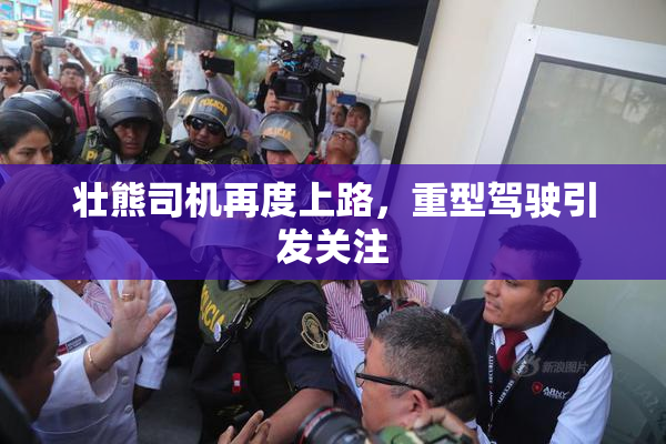 壮熊司机再度上路，重型驾驶引发关注
