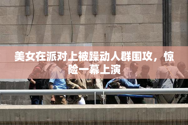 美女在派对上被躁动人群围攻，惊险一幕上演
