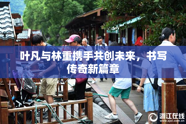 叶凡与林重携手共创未来，书写传奇新篇章