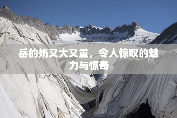 岳的奶又大又重，令人惊叹的魅力与惊奇