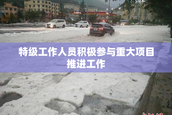 特级工作人员积极参与重大项目推进工作