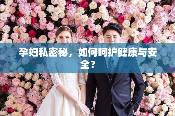 孕妇私密秘，如何呵护健康与安全？