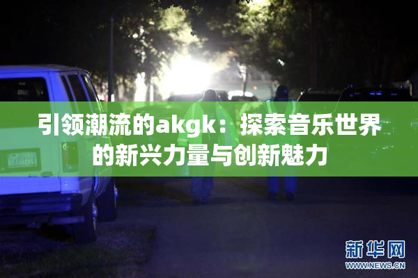 引领潮流的akgk：探索音乐世界的新兴力量与创新魅力