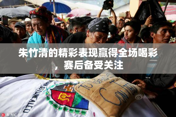 朱竹清的精彩表现赢得全场喝彩，赛后备受关注