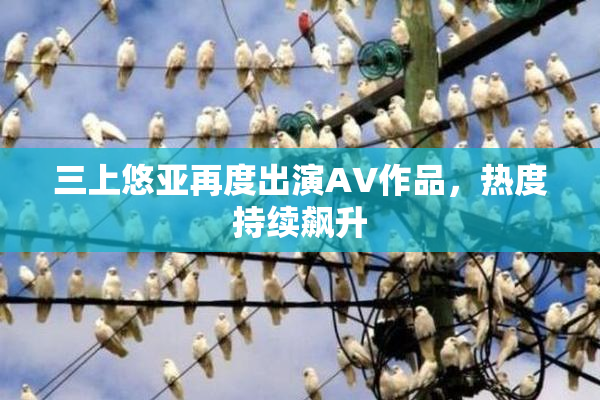 三上悠亚再度出演AV作品，热度持续飙升