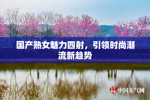 国产熟女魅力四射，引领时尚潮流新趋势