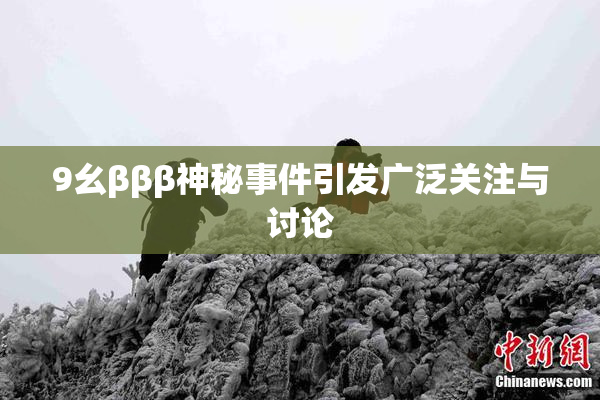 9幺βββ神秘事件引发广泛关注与讨论