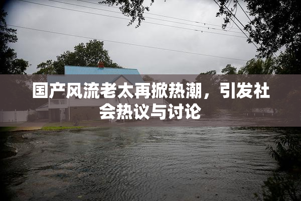 国产风流老太再掀热潮，引发社会热议与讨论