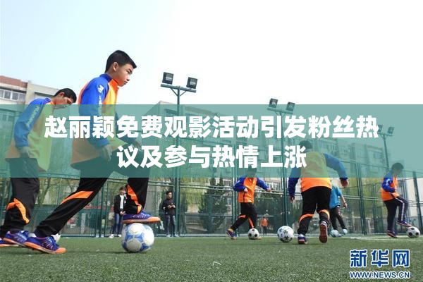 赵丽颖免费观影活动引发粉丝热议及参与热情上涨