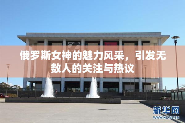 俄罗斯女神的魅力风采，引发无数人的关注与热议