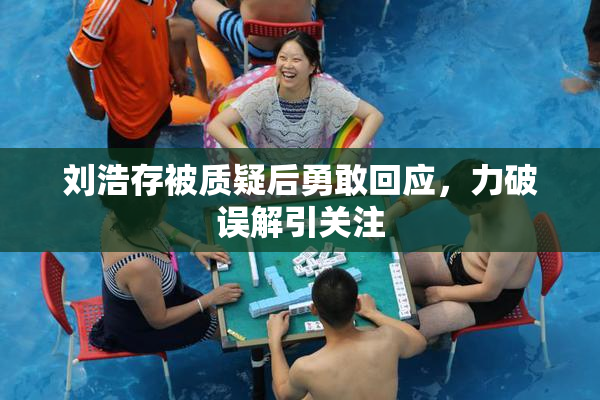 刘浩存被质疑后勇敢回应，力破误解引关注