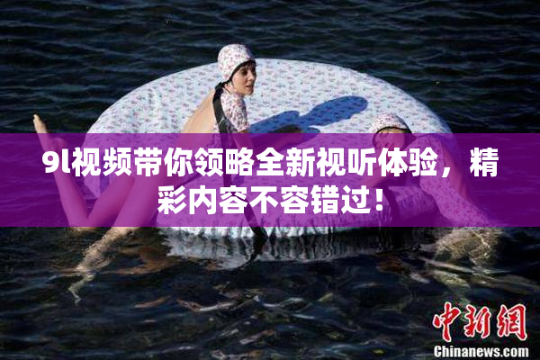 9l视频带你领略全新视听体验，精彩内容不容错过！