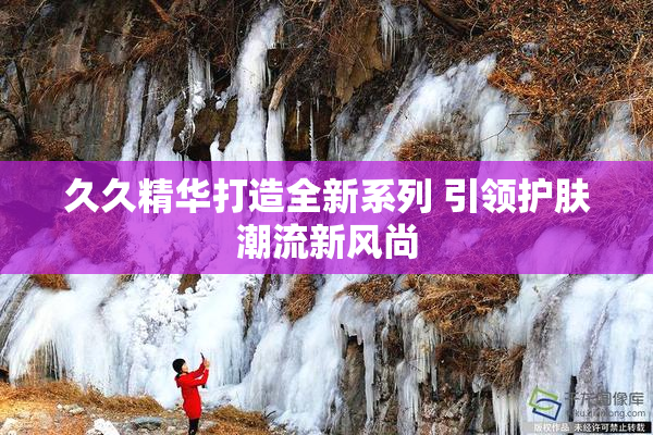 久久精华打造全新系列 引领护肤潮流新风尚