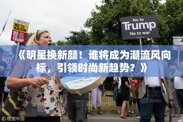 《明星换新颜！谁将成为潮流风向标，引领时尚新趋势？》