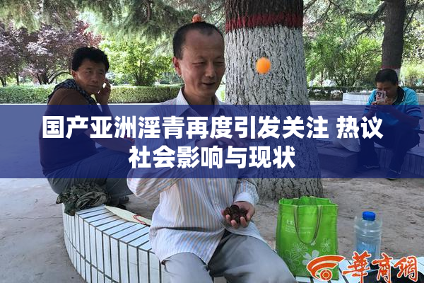 国产亚洲淫青再度引发关注 热议社会影响与现状