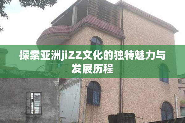 探索亚洲jiZZ文化的独特魅力与发展历程