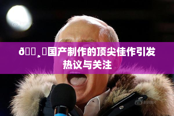 🌸‌国产制作的顶尖佳作引发热议与关注