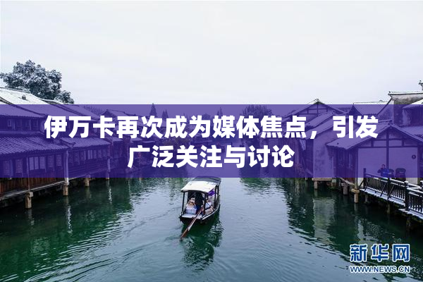 伊万卡再次成为媒体焦点，引发广泛关注与讨论