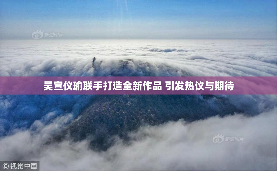 吴宣仪瑜联手打造全新作品 引发热议与期待