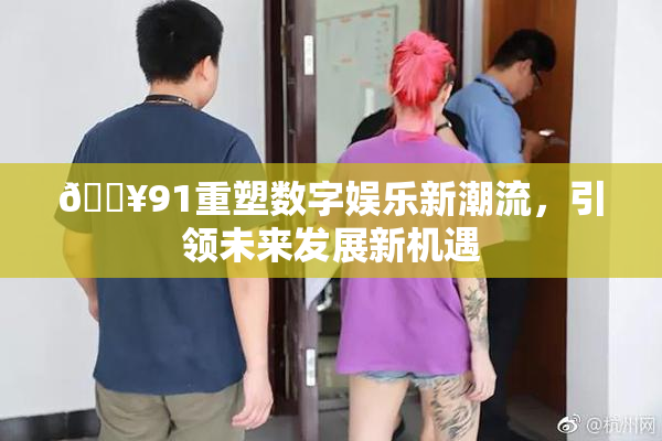 🔥91重塑数字娱乐新潮流，引领未来发展新机遇