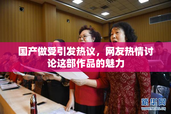 国产做受引发热议，网友热情讨论这部作品的魅力