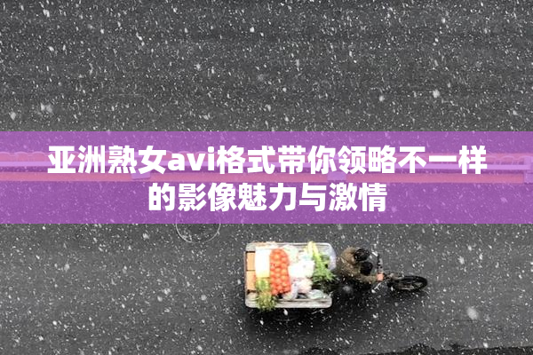 亚洲熟女avi格式带你领略不一样的影像魅力与激情