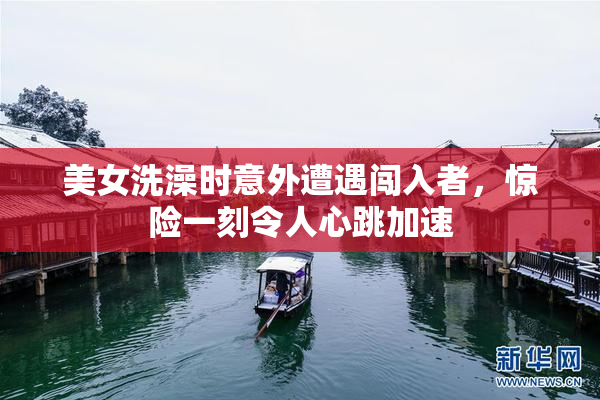 美女洗澡时意外遭遇闯入者，惊险一刻令人心跳加速