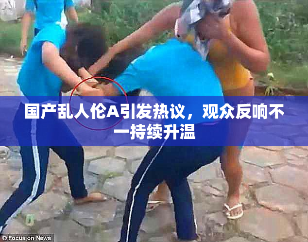 国产乱人伦A引发热议，观众反响不一持续升温
