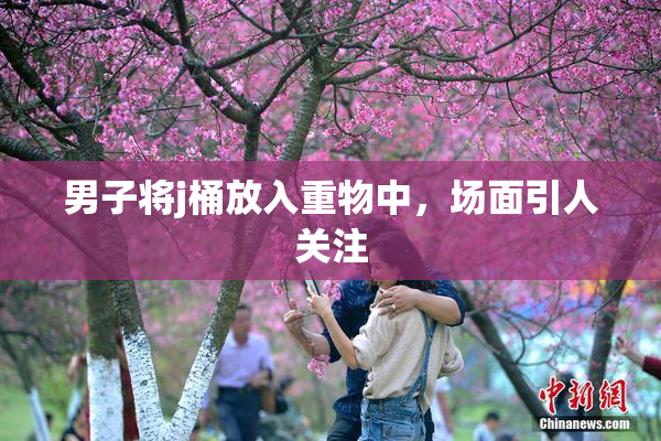男子将j桶放入重物中，场面引人关注