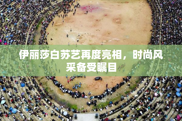 伊丽莎白苏艺再度亮相，时尚风采备受瞩目