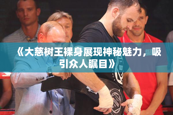 《大慈树王裸身展现神秘魅力，吸引众人瞩目》