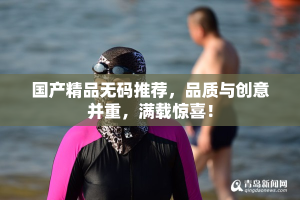 国产精品无码推荐，品质与创意并重，满载惊喜！